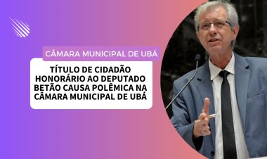 Título de Cidadão Honorário ao Deputado Betão causa polêmica na Câmara Municipal de Ubá